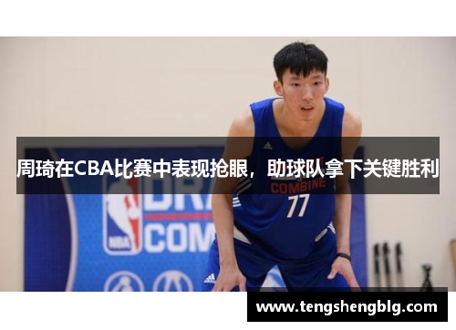 周琦在CBA比赛中表现抢眼，助球队拿下关键胜利