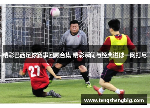 精彩巴西足球赛事回顾合集 精彩瞬间与经典进球一网打尽